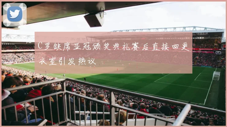 C罗缺席亚冠颁奖典礼赛后直接回更衣室引发热议