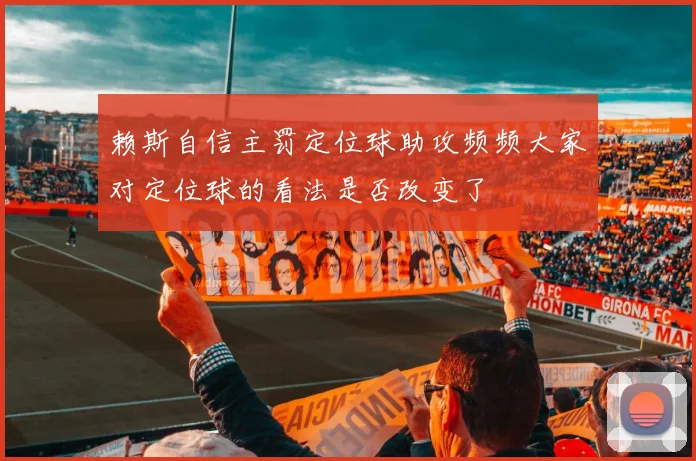 赖斯自信主罚定位球助攻频频大家对定位球的看法是否改变了
