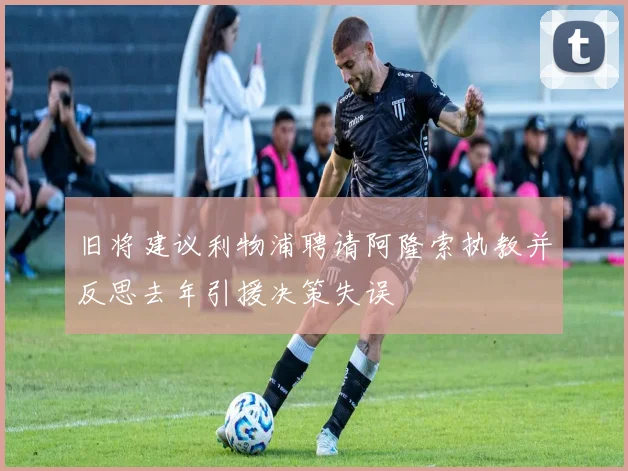 旧将建议利物浦聘请阿隆索执教并反思去年引援决策失误