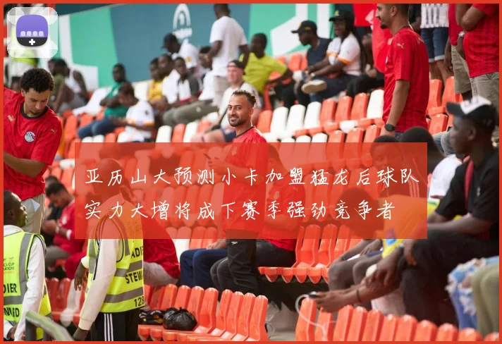 亚历山大预测小卡加盟猛龙后球队实力大增将成下赛季强劲竞争者