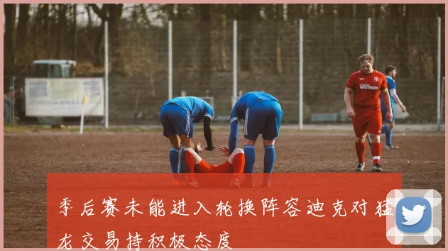 季后赛未能进入轮换阵容迪克对猛龙交易持积极态度