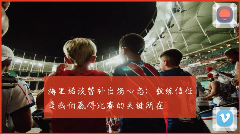 梅里诺谈替补出场心态：教练信任是我们赢得比赛的关键所在