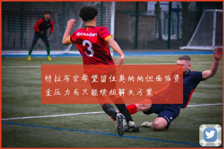 特拉布宗希望留住奥纳纳但面临资金压力或只能续租解决方案