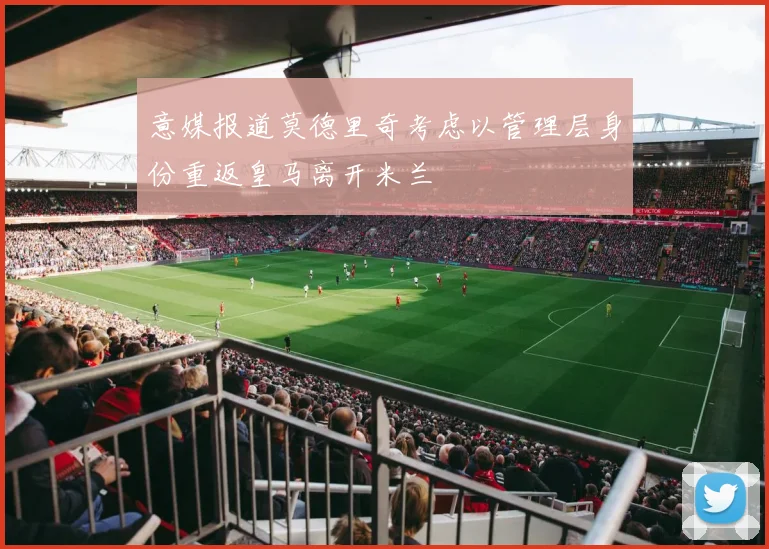 意媒报道莫德里奇考虑以管理层身份重返皇马离开米兰