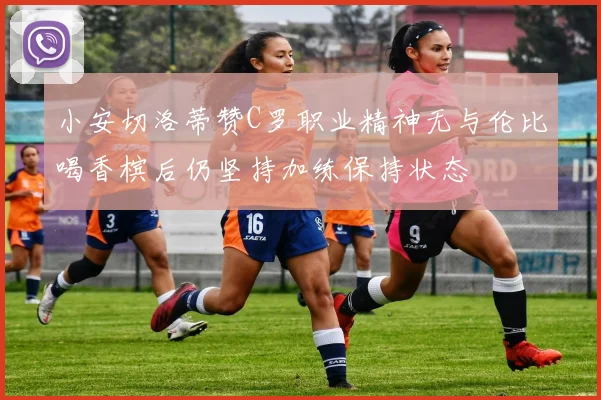 小安切洛蒂赞C罗职业精神无与伦比喝香槟后仍坚持加练保持状态